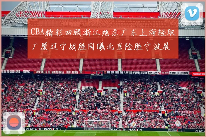CBA精彩回顾浙江绝杀广东上海轻取广厦辽宁战胜同曦北京险胜宁波展现强队风采