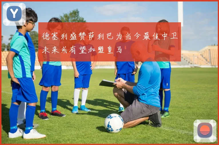 德塞利盛赞萨利巴为当今最佳中卫未来或有望加盟皇马