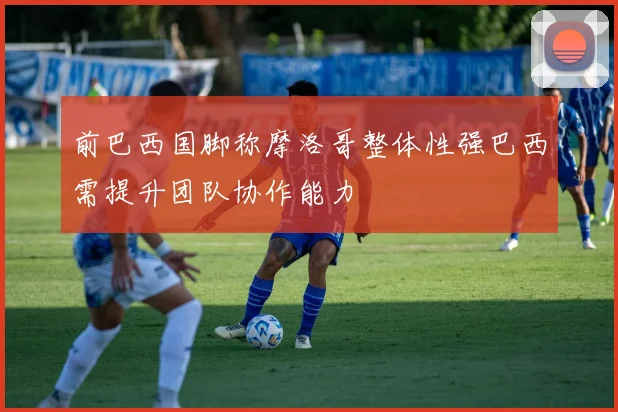 前巴西国脚称摩洛哥整体性强巴西需提升团队协作能力