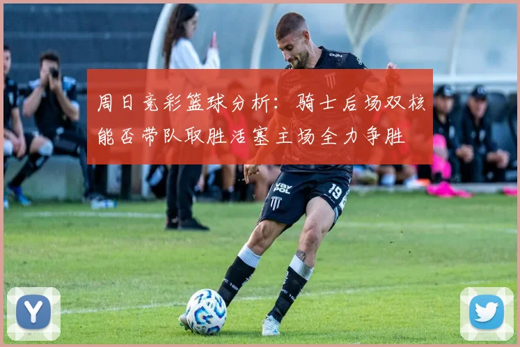 周日竞彩篮球分析：骑士后场双核能否带队取胜活塞主场全力争胜
