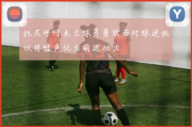 托尼呼吁米兰球员勇敢面对球迷抗议将嘘声化为前进动力