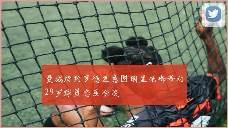 曼城续约罗德里意图明显老佛爷对29岁球员态度冷淡