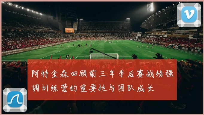 阿特金森回顾前三年季后赛战绩强调训练营的重要性与团队成长