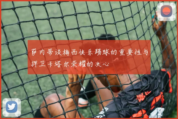 萨内蒂谈梅西快乐踢球的重要性与捍卫卡塔尔荣耀的决心