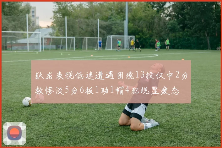 狄龙表现低迷遭遇困境13投仅中2分数惨淡5分6板1助1帽4犯规显疲态