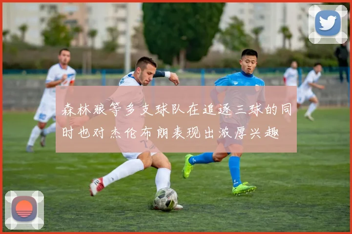 森林狼等多支球队在追逐三球的同时也对杰伦布朗表现出浓厚兴趣