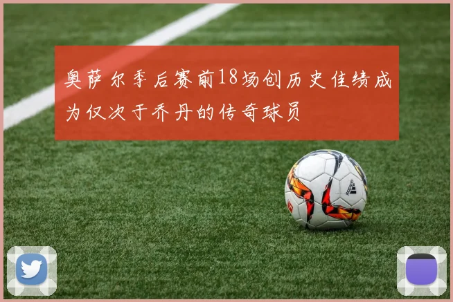 奥萨尔季后赛前18场创历史佳绩成为仅次于乔丹的传奇球员