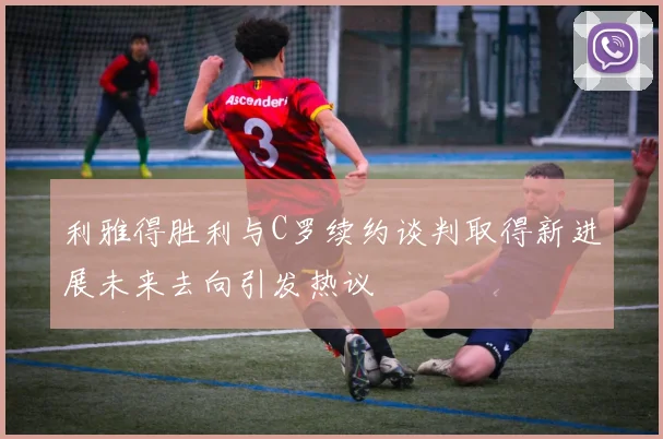 利雅得胜利与C罗续约谈判取得新进展未来去向引发热议