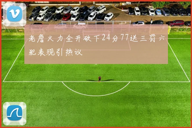 老詹火力全开砍下24分77送三罚六犯表现引热议