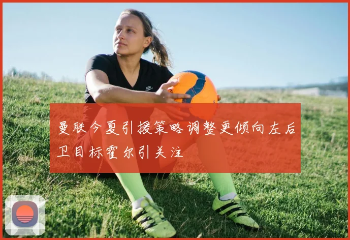 曼联今夏引援策略调整更倾向左后卫目标霍尔引关注