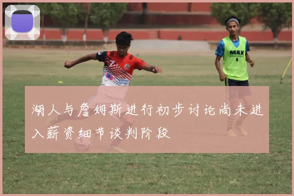 湖人与詹姆斯进行初步讨论尚未进入薪资细节谈判阶段
