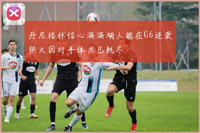 丹尼格林信心满满湖人能在G6逆袭热火因对手体力已耗尽