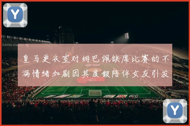 皇马更衣室对姆巴佩缺席比赛的不满情绪加剧因其度假陪伴女友引发争议