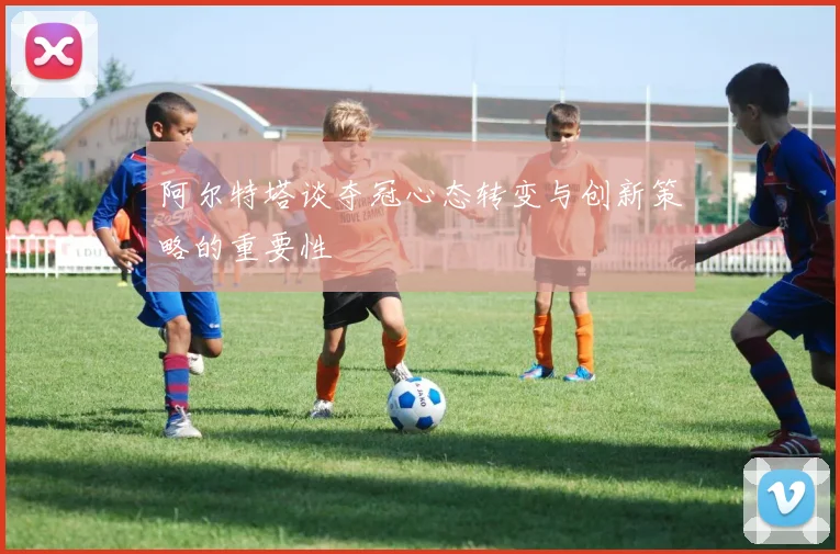 阿尔特塔谈夺冠心态转变与创新策略的重要性