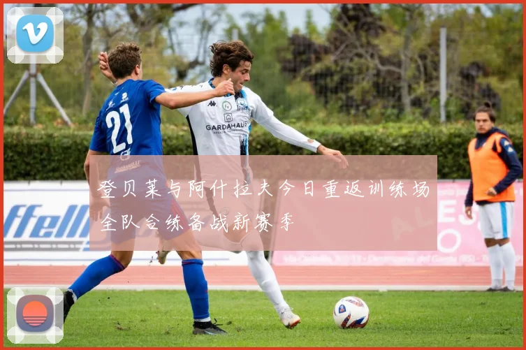 登贝莱与阿什拉夫今日重返训练场全队合练备战新赛季