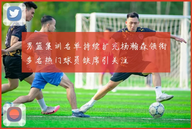 男篮集训名单持续扩充杨瀚森领衔多名热门球员缺席引关注