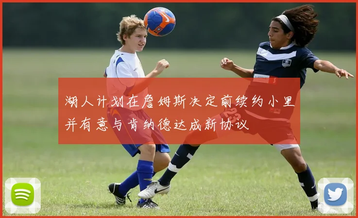 湖人计划在詹姆斯决定前续约小里并有意与肯纳德达成新协议
