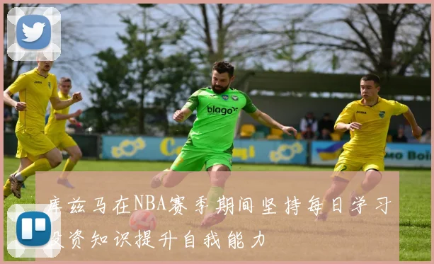 库兹马在NBA赛季期间坚持每日学习投资知识提升自我能力