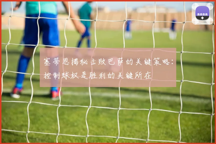 塞蒂恩揭秘击败巴萨的关键策略：控制球权是胜利的关键所在