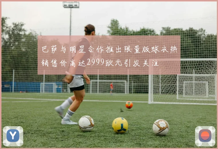 巴萨与明星合作推出限量版球衣热销售价高达2999欧元引发关注