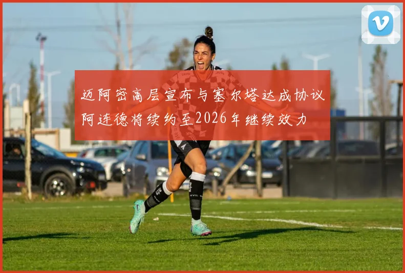 迈阿密高层宣布与塞尔塔达成协议阿连德将续约至2026年继续效力
