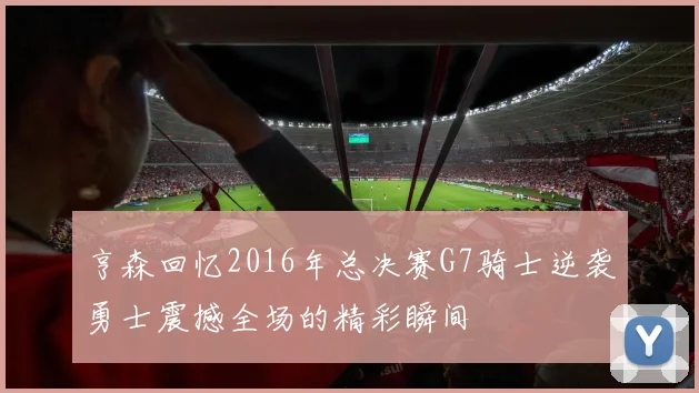 亨森回忆2016年总决赛G7骑士逆袭勇士震撼全场的精彩瞬间