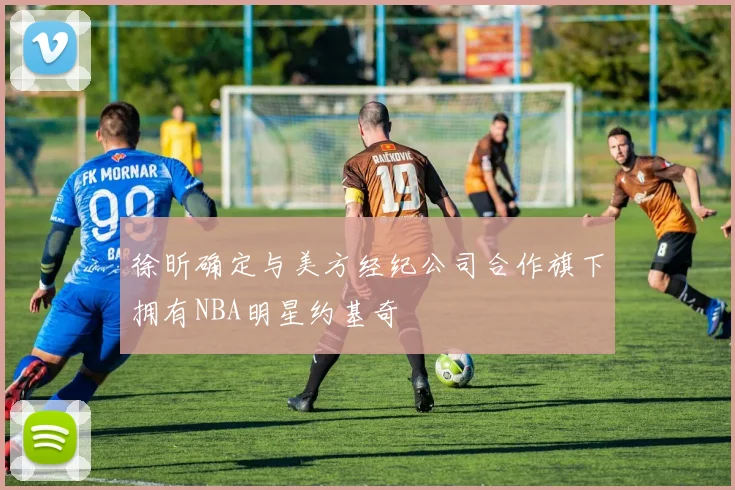 徐昕确定与美方经纪公司合作旗下拥有NBA明星约基奇