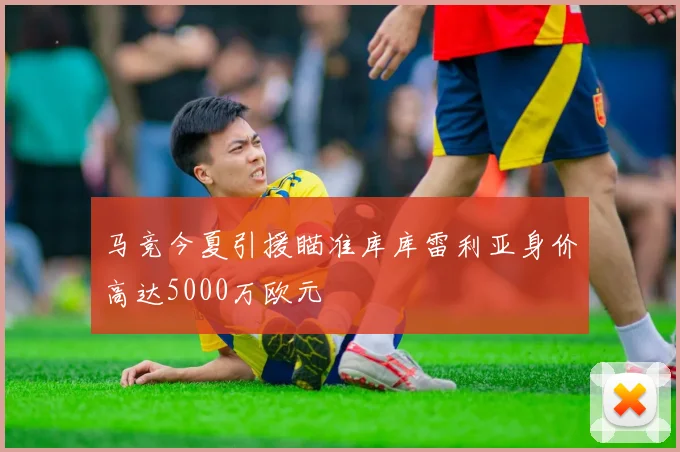 马竞今夏引援瞄准库库雷利亚身价高达5000万欧元