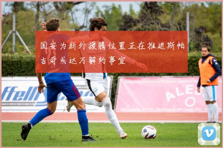 国安为新外援腾位置正在推进斯帕吉奇或达万解约事宜