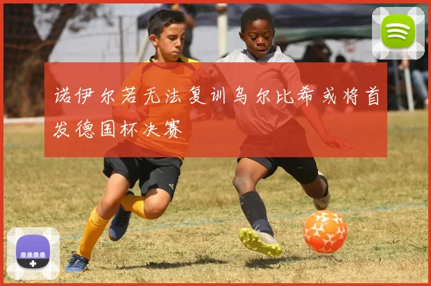 诺伊尔若无法复训乌尔比希或将首发德国杯决赛