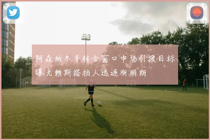 阿森纳冬季转会窗口中场引援目标曝光赖斯搭档人选逐渐明朗