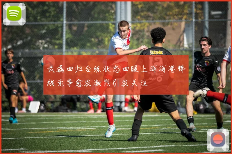 武磊回归合练状态回暖上海海港锋线竞争愈发激烈引发关注