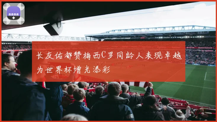 长友佑都赞梅西C罗同龄人表现卓越为世界杯增光添彩
