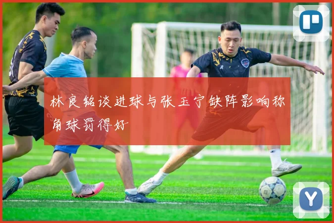 林良铭谈进球与张玉宁缺阵影响称角球罚得好