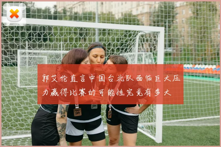 郭艾伦直言中国台北队面临巨大压力赢得比赛的可能性究竟有多大