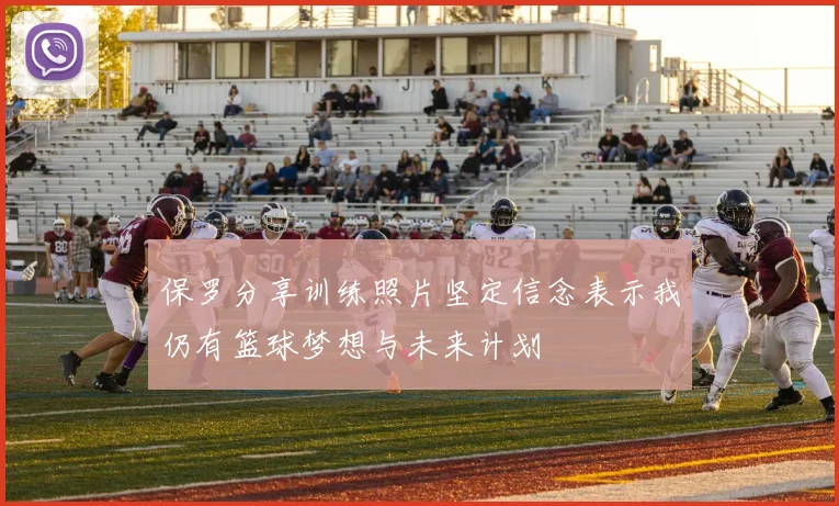 保罗分享训练照片坚定信念表示我仍有篮球梦想与未来计划
