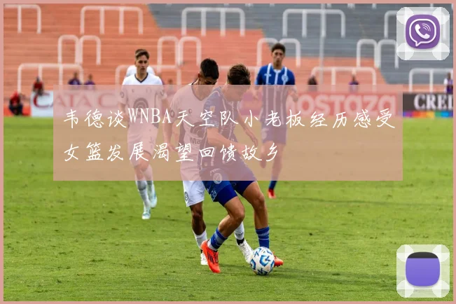 韦德谈WNBA天空队小老板经历感受女篮发展渴望回馈故乡