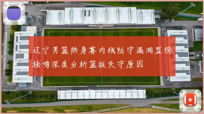 辽宁男篮热身赛内线防守漏洞显现杨鸣深度分析篮板失守原因