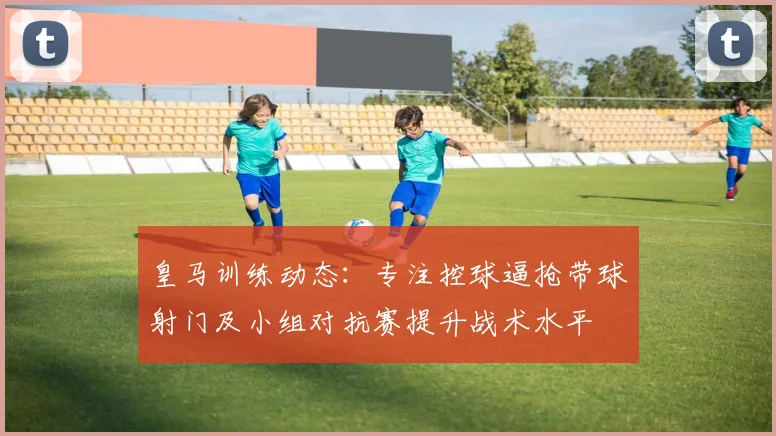 皇马训练动态：专注控球逼抢带球射门及小组对抗赛提升战术水平
