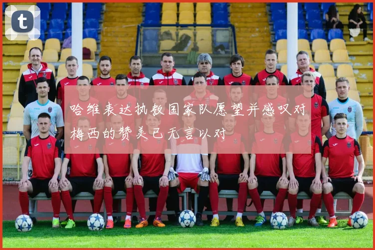 哈维表达执教国家队愿望并感叹对梅西的赞美已无言以对