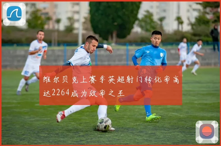 维尔贝克上赛季英超射门转化率高达2264成为效率之王