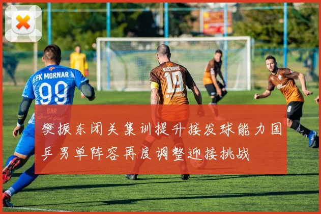 樊振东闭关集训提升接发球能力国乒男单阵容再度调整迎接挑战