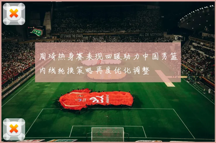 周琦热身赛表现回暖助力中国男篮内线轮换策略再度优化调整