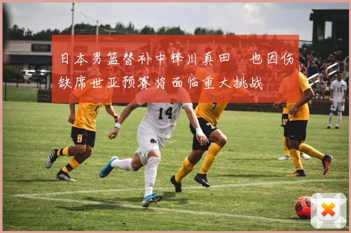 日本男篮替补中锋川真田紘也因伤缺席世亚预赛将面临重大挑战