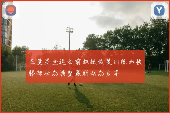 王曼昱全运会前积极恢复训练加快膝部状态调整最新动态分享