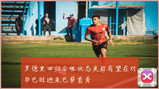 罗德里回归合练状态良好有望在对毕巴时迎来巴萨首秀